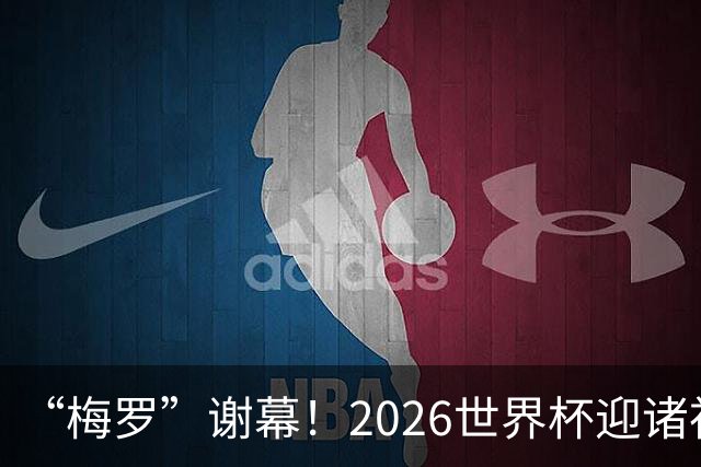 “梅罗”谢幕！2026世界杯迎诸神黄昏 我们与青春的终极告别